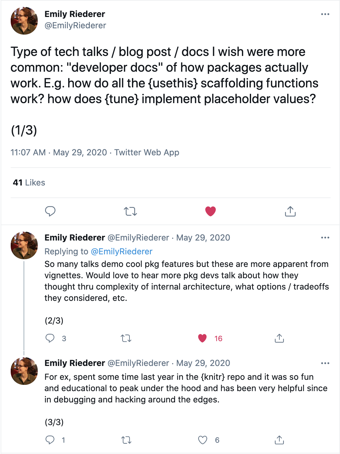 A screenshot of a thread of tweets for Emily Riederer. The thread reads 'Type of tech talks / blog post / docs I wish were more common: developer docs of how packages actually work. e.g. how do all of the usethis scaffolding functions work? How does tune implement placeholder values?'. \ So many talks demo cool pkg features but these are more apparent from vignettes. Would love to hear more pkg devs talk about how they thought thru complexity of internal architecture, what options / tradeoffs they considered, etc. \ For ex, spent some time last year in the knitr repo and it was so fun and educational to peak under the hood and has been very helpful since in debugging and hacking around the edges.